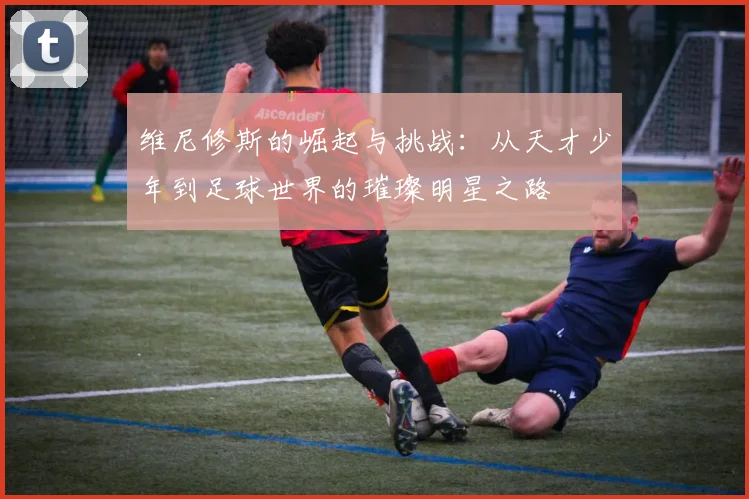维尼修斯的崛起与挑战：从天才少年到足球世界的璀璨明星之路