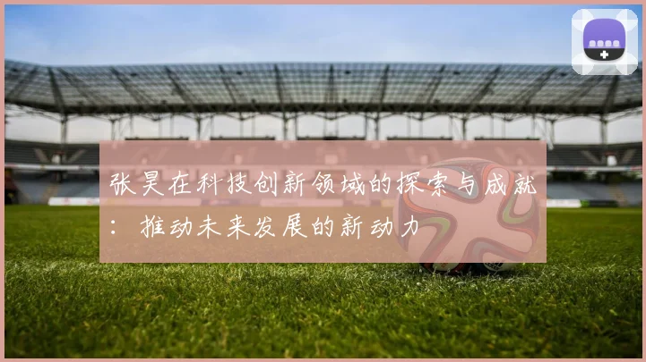 张昊在科技创新领域的探索与成就：推动未来发展的新动力