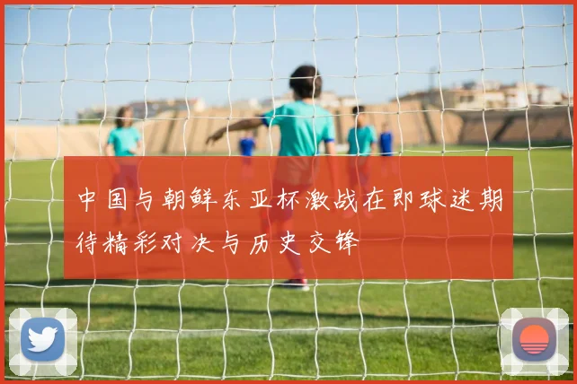 中国与朝鲜东亚杯激战在即球迷期待精彩对决与历史交锋