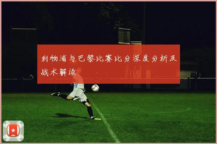 利物浦与巴黎比赛比分深度分析及战术解读