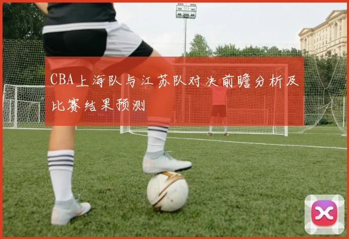 CBA上海队与江苏队对决前瞻分析及比赛结果预测