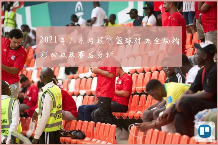 2021年广东与辽宁篮球对决全场精彩回放及赛后分析