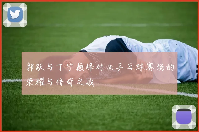 郭跃与丁宁巅峰对决乒乓球赛场的荣耀与传奇之战