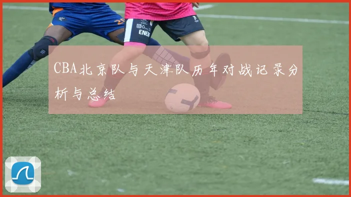 CBA北京队与天津队历年对战记录分析与总结