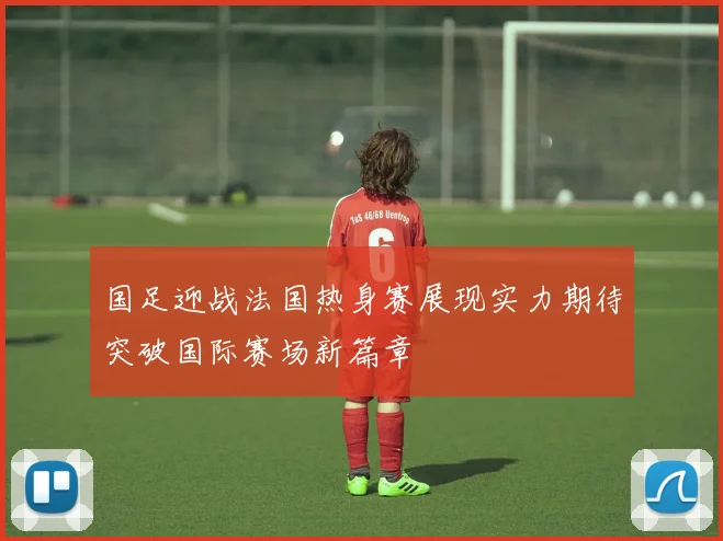 国足迎战法国热身赛展现实力期待突破国际赛场新篇章