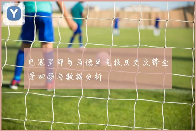 巴塞罗那与马德里竞技历史交锋全景回顾与数据分析