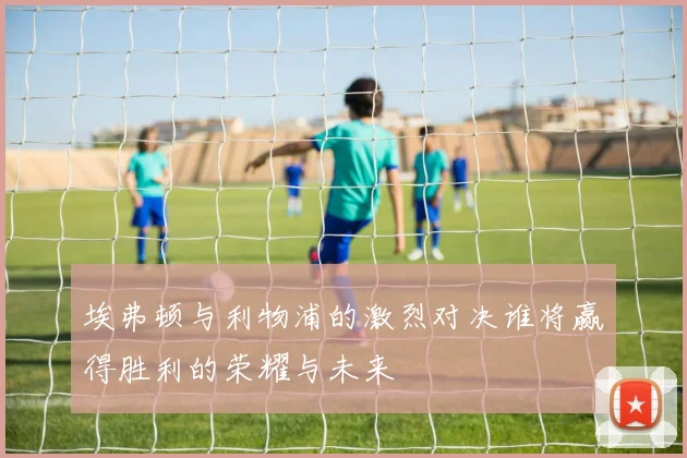 埃弗顿与利物浦的激烈对决谁将赢得胜利的荣耀与未来