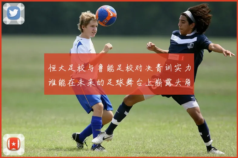恒大足校与鲁能足校对决青训实力谁能在未来的足球舞台上崭露头角