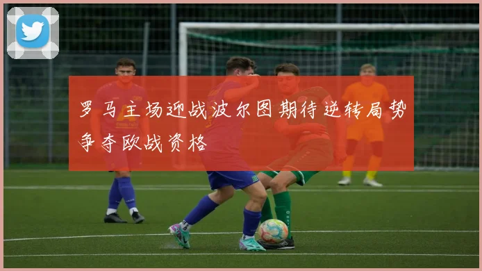 罗马主场迎战波尔图期待逆转局势争夺欧战资格