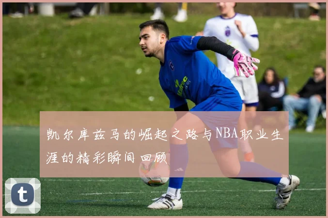 凯尔库兹马的崛起之路与NBA职业生涯的精彩瞬间回顾