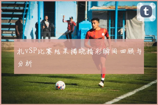 札vSP比赛结果揭晓精彩瞬间回顾与分析