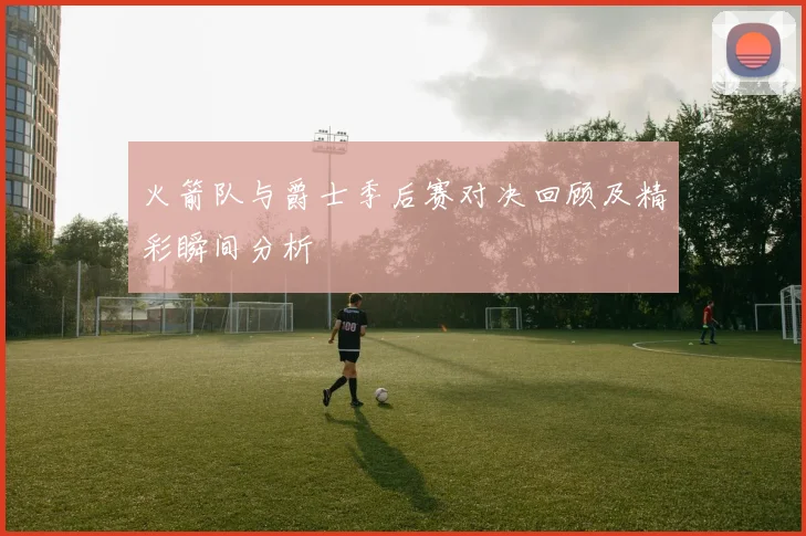 火箭队与爵士季后赛对决回顾及精彩瞬间分析