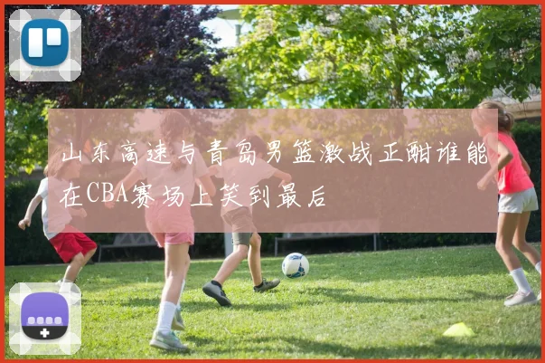 山东高速与青岛男篮激战正酣谁能在CBA赛场上笑到最后