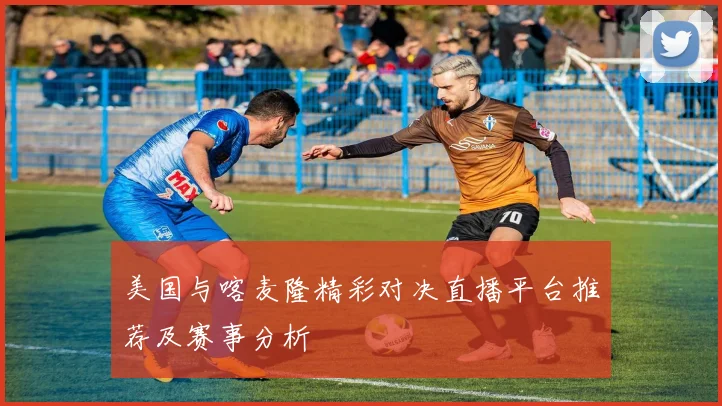 美国与喀麦隆精彩对决直播平台推荐及赛事分析