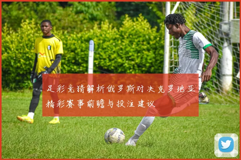 足彩竞猜解析俄罗斯对决克罗地亚精彩赛事前瞻与投注建议