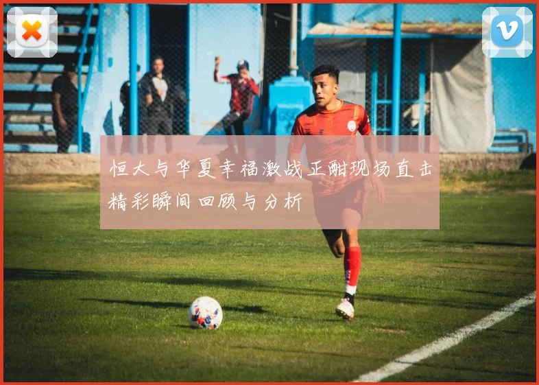 恒大与华夏幸福激战正酣现场直击精彩瞬间回顾与分析