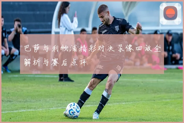 巴萨与利物浦精彩对决录像回放全解析与赛后点评