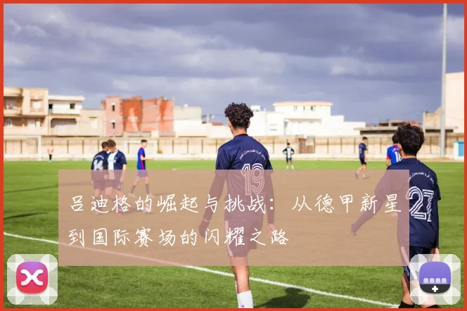 吕迪格的崛起与挑战：从德甲新星到国际赛场的闪耀之路