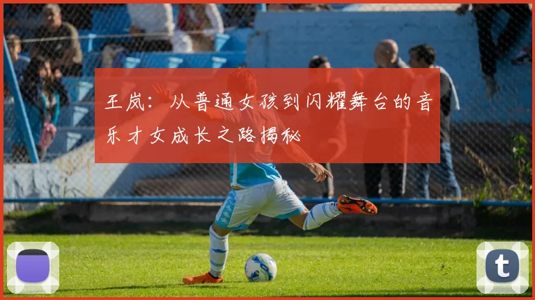 王岚：从普通女孩到闪耀舞台的音乐才女成长之路揭秘