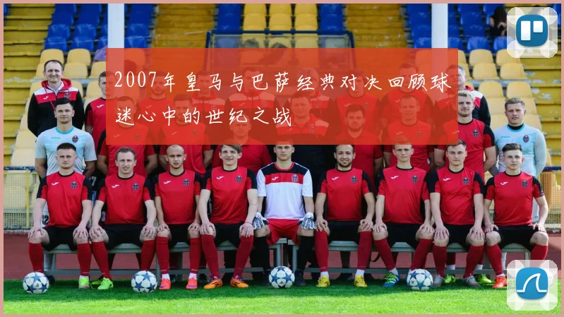 2007年皇马与巴萨经典对决回顾球迷心中的世纪之战