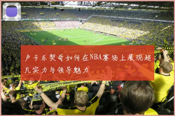 卢卡东契奇如何在NBA赛场上展现超凡实力与领导魅力