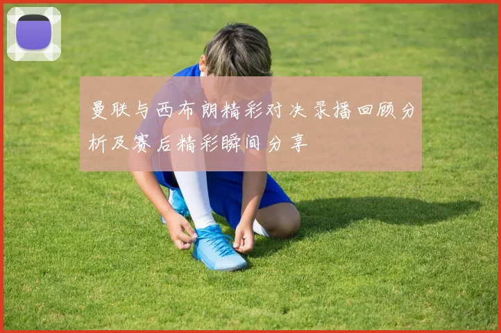 曼联与西布朗精彩对决录播回顾分析及赛后精彩瞬间分享