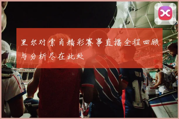 里尔对索肖精彩赛事直播全程回顾与分析尽在此处