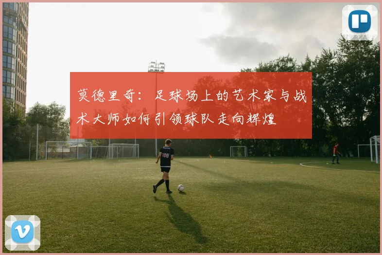 莫德里奇：足球场上的艺术家与战术大师如何引领球队走向辉煌