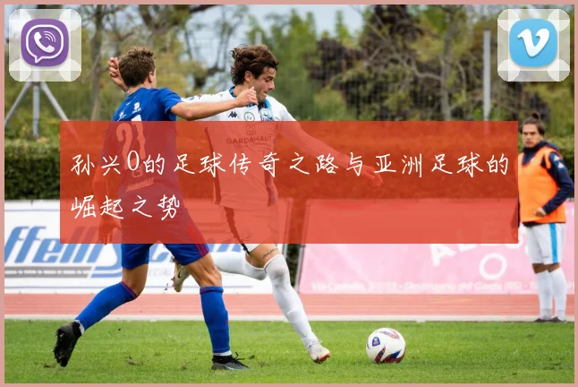 孙兴O的足球传奇之路与亚洲足球的崛起之势