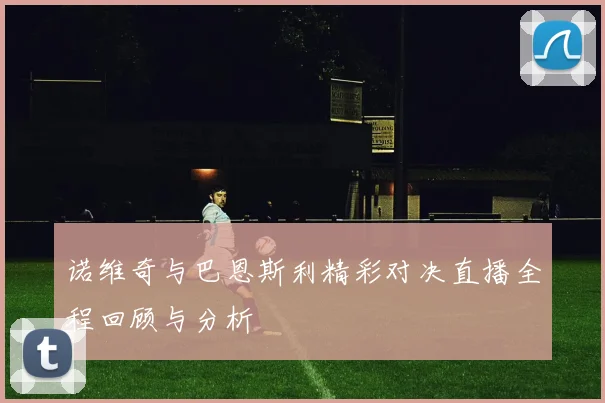 诺维奇与巴恩斯利精彩对决直播全程回顾与分析