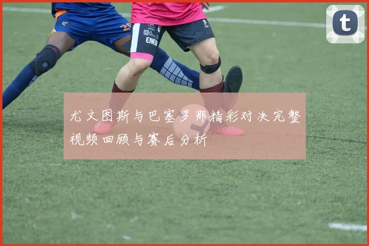 尤文图斯与巴塞罗那精彩对决完整视频回顾与赛后分析