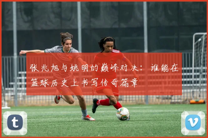 张兆旭与姚明的巅峰对决：谁能在篮球历史上书写传奇篇章