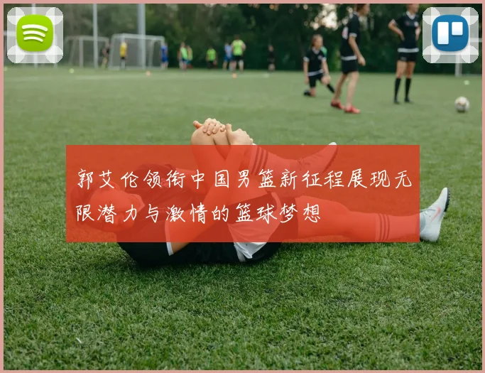 郭艾伦领衔中国男篮新征程展现无限潜力与激情的篮球梦想