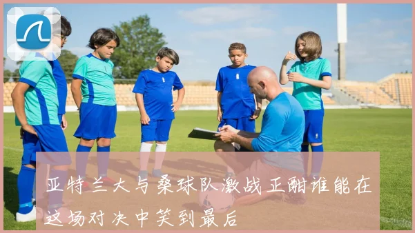 亚特兰大与桑球队激战正酣谁能在这场对决中笑到最后