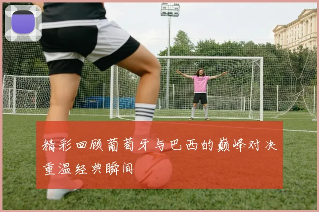 精彩回顾葡萄牙与巴西的巅峰对决重温经典瞬间