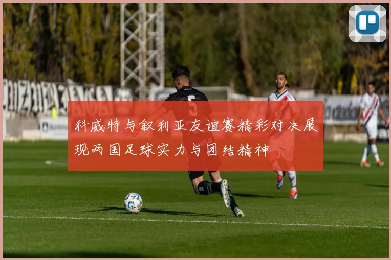 科威特与叙利亚友谊赛精彩对决展现两国足球实力与团结精神