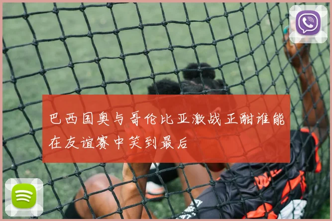 巴西国奥与哥伦比亚激战正酣谁能在友谊赛中笑到最后