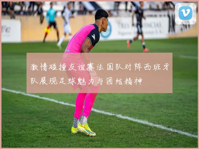 激情碰撞友谊赛法国队对阵西班牙队展现足球魅力与团结精神