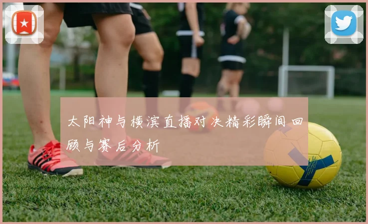 太阳神与横滨直播对决精彩瞬间回顾与赛后分析