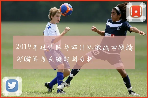 2019年辽宁队与四川队激战回顾精彩瞬间与关键时刻分析