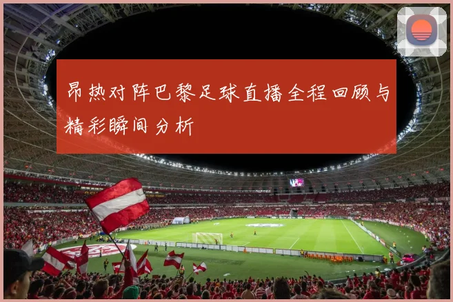昂热对阵巴黎足球直播全程回顾与精彩瞬间分析