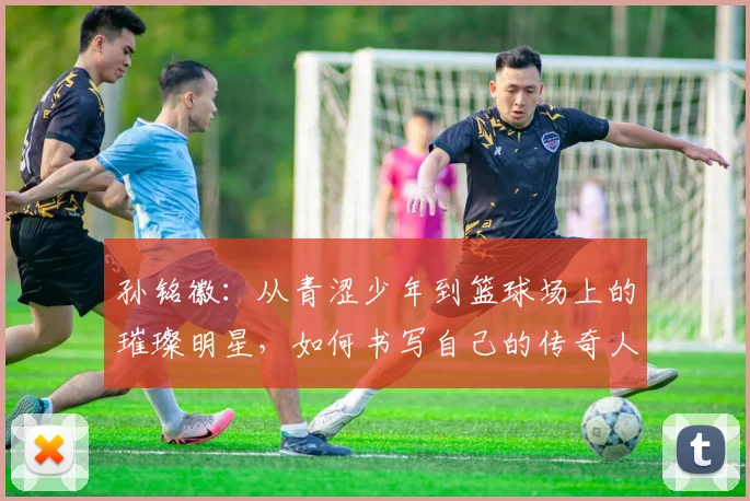 孙铭徽：从青涩少年到篮球场上的璀璨明星，如何书写自己的传奇人生