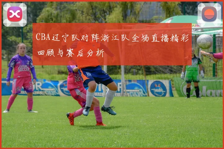 CBA辽宁队对阵浙江队全场直播精彩回顾与赛后分析