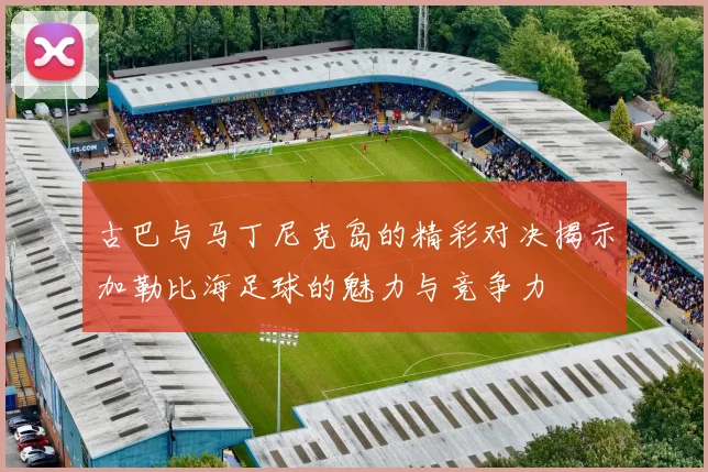 古巴与马丁尼克岛的精彩对决揭示加勒比海足球的魅力与竞争力