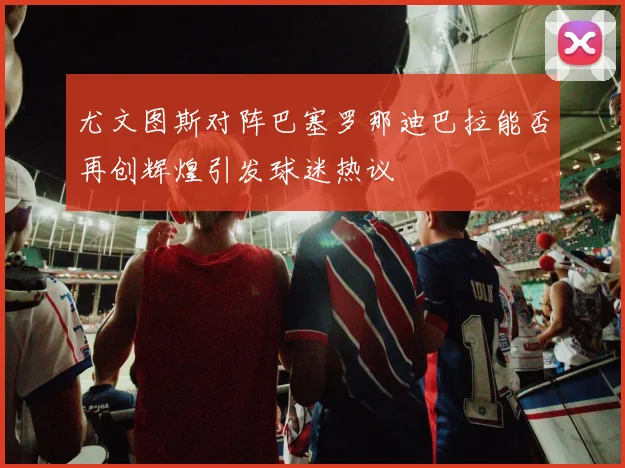 尤文图斯对阵巴塞罗那迪巴拉能否再创辉煌引发球迷热议